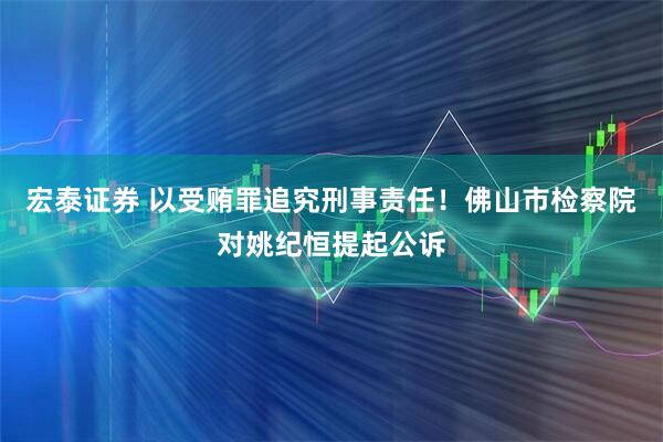 宏泰证券 以受贿罪追究刑事责任！佛山市检察院对姚纪恒提起公诉