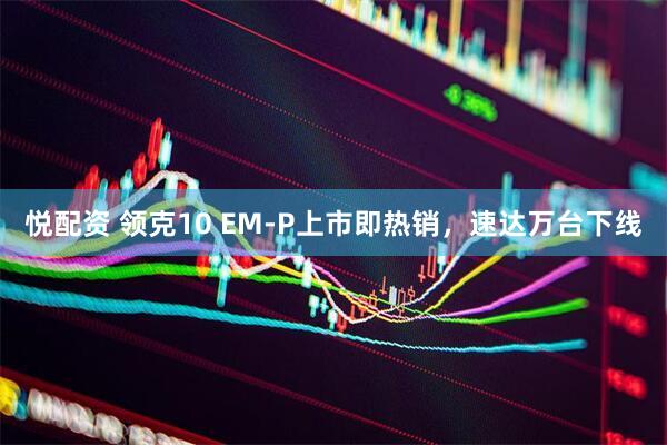 悦配资 领克10 EM-P上市即热销，速达万台下线