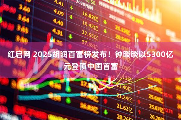 红启网 2025胡润百富榜发布!钟睒睒以5300亿元登顶中国首富
