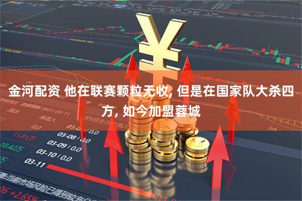 金河配资 他在联赛颗粒无收, 但是在国家队大杀四方, 如今加盟蓉城